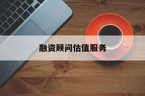 融资顾问估值服务(融资顾问估值服务怎么做)日喀则市 融资顾问估值服务(融资顾问估值服务怎么做)日喀则市